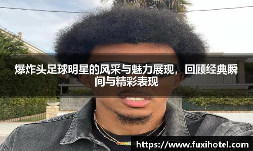 爆炸头足球明星的风采与魅力展现，回顾经典瞬间与精彩表现